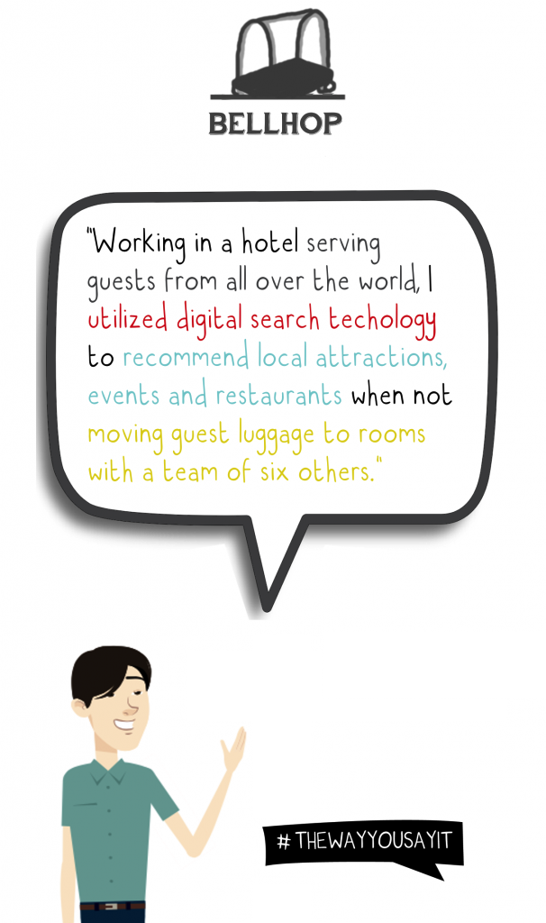 Bellhop: Working in a hotel serving guests from all over the world, I utilized digital search technology to recommend local attractions, events and restaurants when not moving guest luggage to rooms with a team of six others.